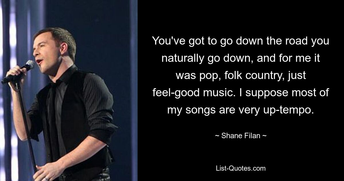 You've got to go down the road you naturally go down, and for me it was pop, folk country, just feel-good music. I suppose most of my songs are very up-tempo. — © Shane Filan