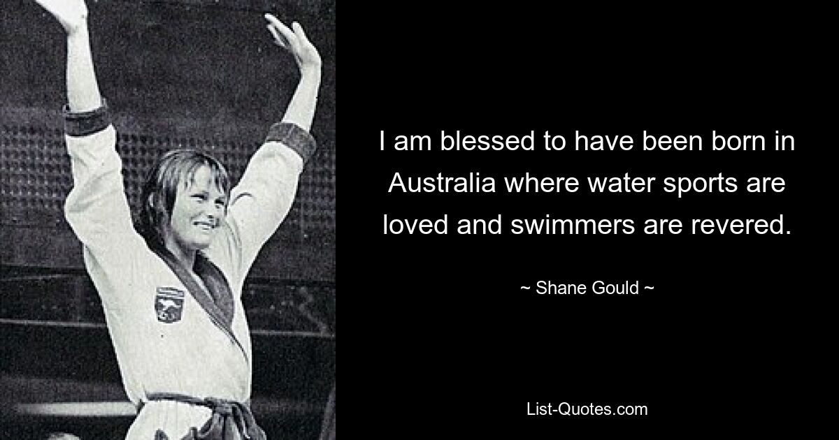 I am blessed to have been born in Australia where water sports are loved and swimmers are revered. — © Shane Gould