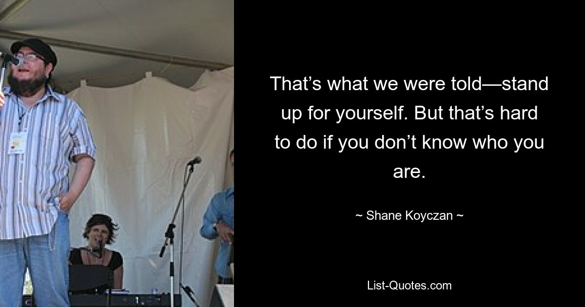 That’s what we were told—stand up for yourself. But that’s hard to do if you don’t know who you are. — © Shane Koyczan