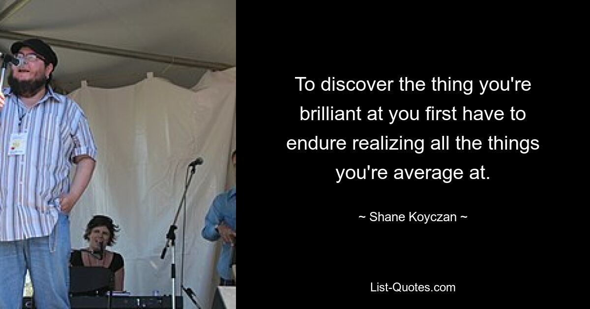 To discover the thing you're brilliant at you first have to endure realizing all the things you're average at. — © Shane Koyczan