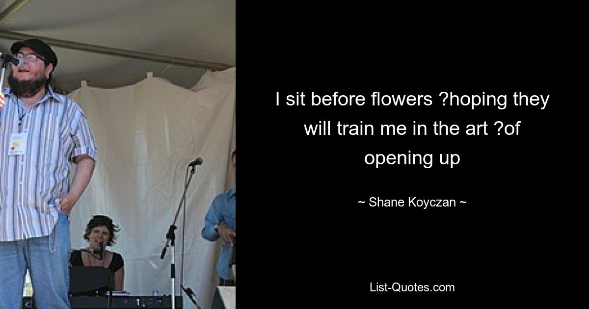 I sit before flowers ?hoping they will train me in the art ?of opening up — © Shane Koyczan