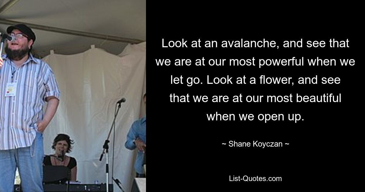 Look at an avalanche, and see that we are at our most powerful when we let go. Look at a flower, and see that we are at our most beautiful when we open up. — © Shane Koyczan