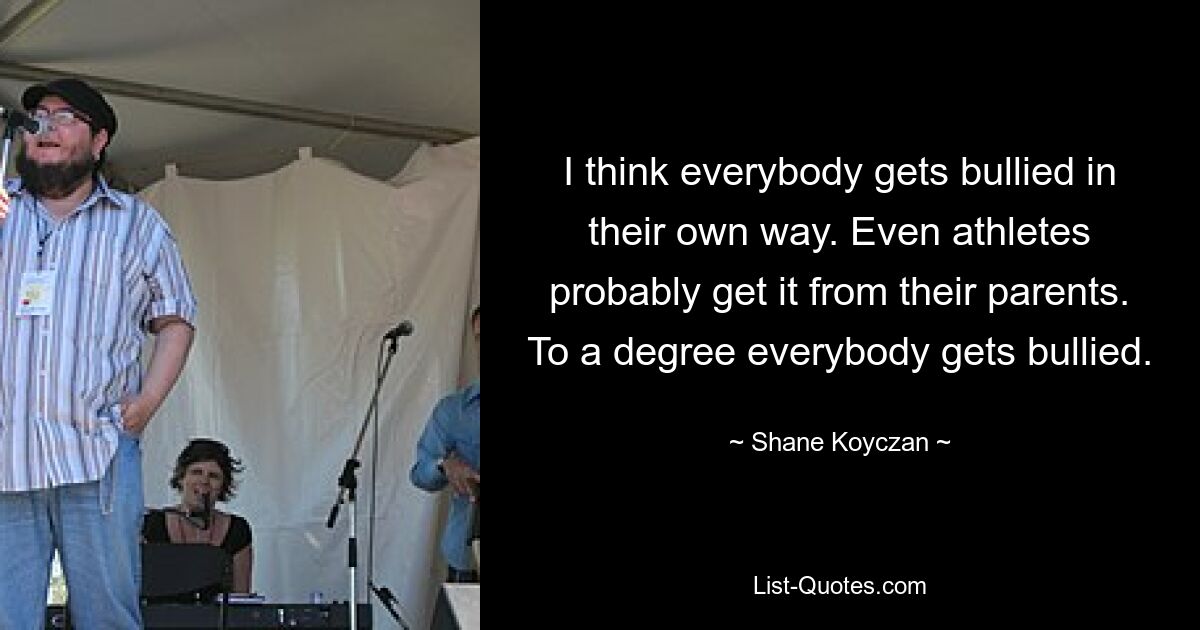 I think everybody gets bullied in their own way. Even athletes probably get it from their parents. To a degree everybody gets bullied. — © Shane Koyczan