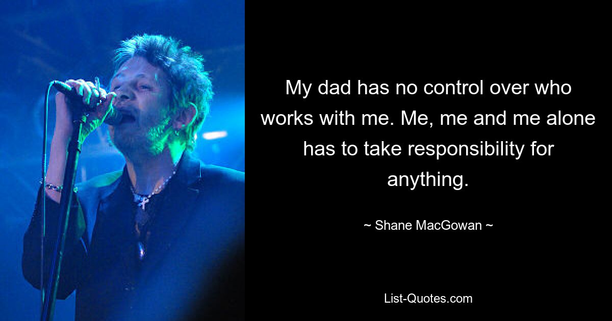 My dad has no control over who works with me. Me, me and me alone has to take responsibility for anything. — © Shane MacGowan