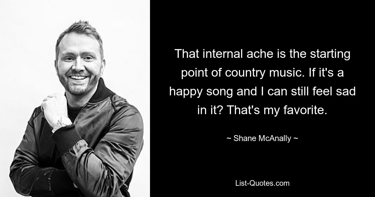 That internal ache is the starting point of country music. If it's a happy song and I can still feel sad in it? That's my favorite. — © Shane McAnally