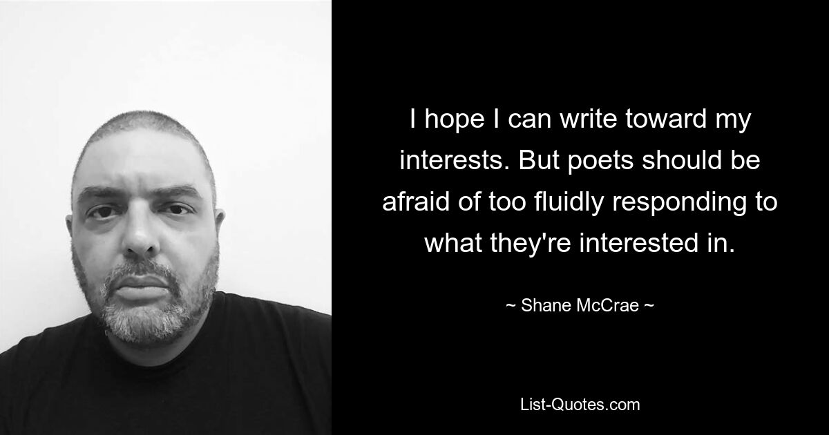 I hope I can write toward my interests. But poets should be afraid of too fluidly responding to what they're interested in. — © Shane McCrae