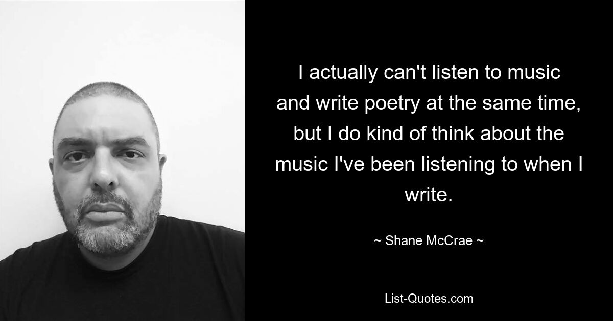 I actually can't listen to music and write poetry at the same time, but I do kind of think about the music I've been listening to when I write. — © Shane McCrae