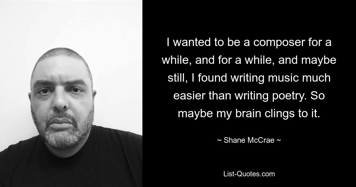 I wanted to be a composer for a while, and for a while, and maybe still, I found writing music much easier than writing poetry. So maybe my brain clings to it. — © Shane McCrae