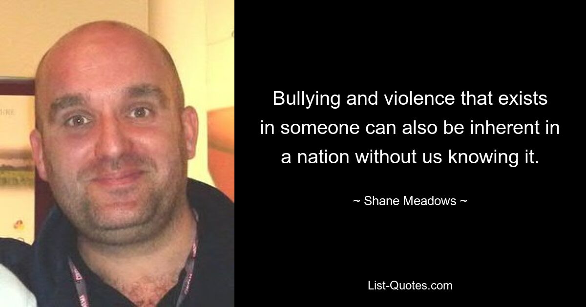 Bullying and violence that exists in someone can also be inherent in a nation without us knowing it. — © Shane Meadows