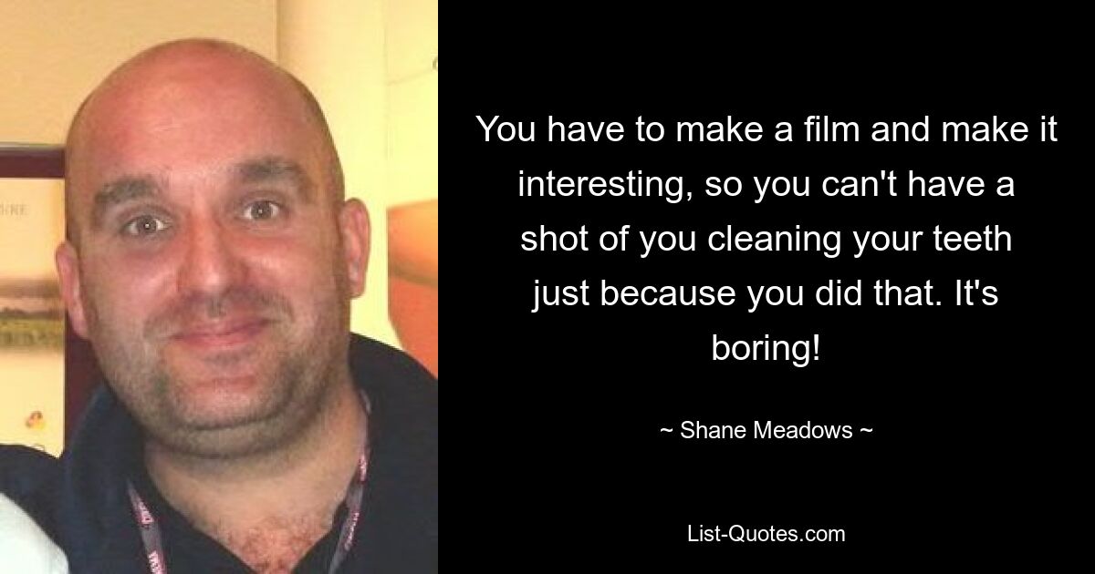 You have to make a film and make it interesting, so you can't have a shot of you cleaning your teeth just because you did that. It's boring! — © Shane Meadows