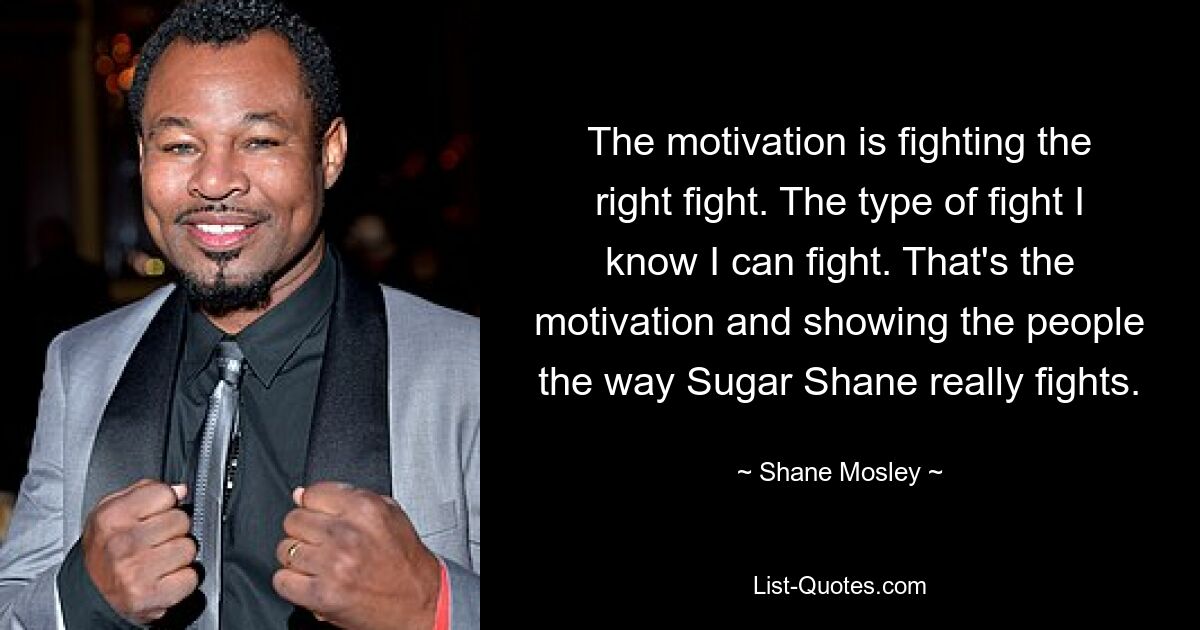 The motivation is fighting the right fight. The type of fight I know I can fight. That's the motivation and showing the people the way Sugar Shane really fights. — © Shane Mosley