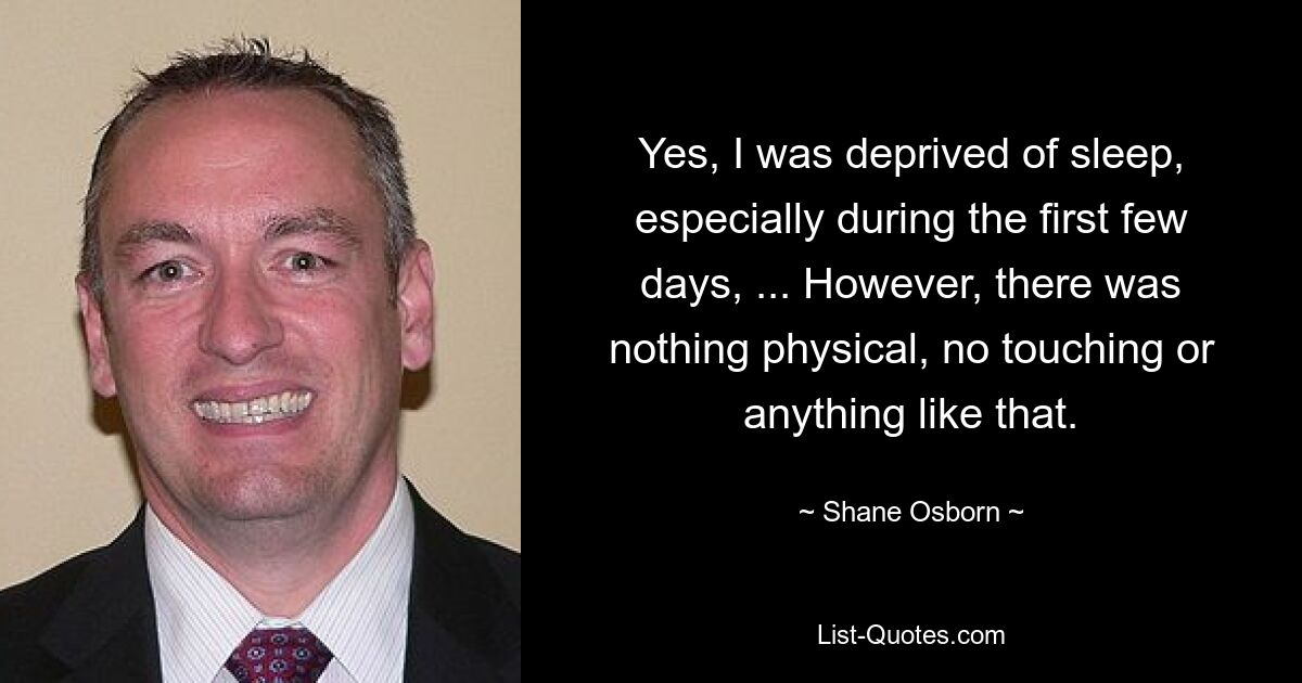 Yes, I was deprived of sleep, especially during the first few days, ... However, there was nothing physical, no touching or anything like that. — © Shane Osborn