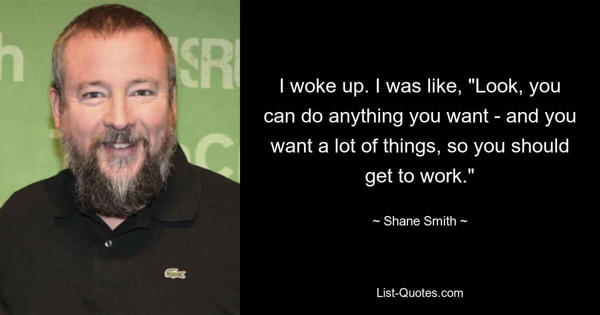 I woke up. I was like, "Look, you can do anything you want - and you want a lot of things, so you should get to work." — © Shane Smith