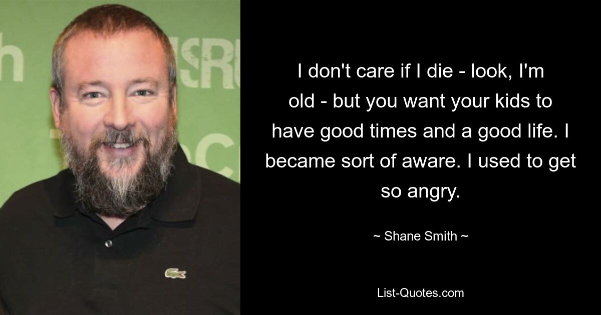 I don't care if I die - look, I'm old - but you want your kids to have good times and a good life. I became sort of aware. I used to get so angry. — © Shane Smith