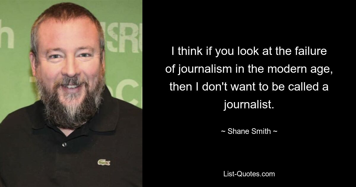 I think if you look at the failure of journalism in the modern age, then I don't want to be called a journalist. — © Shane Smith