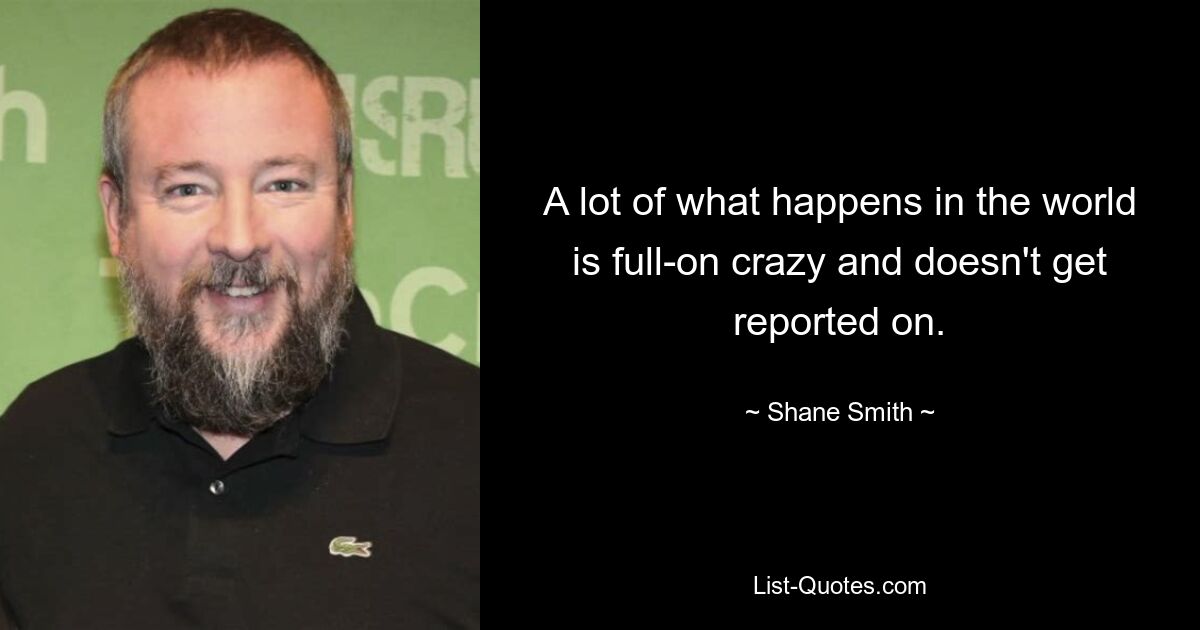 A lot of what happens in the world is full-on crazy and doesn't get reported on. — © Shane Smith