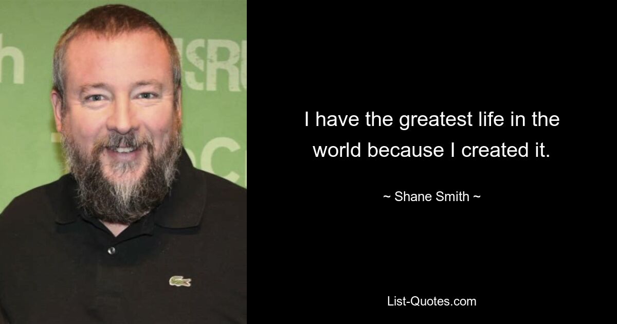 I have the greatest life in the world because I created it. — © Shane Smith