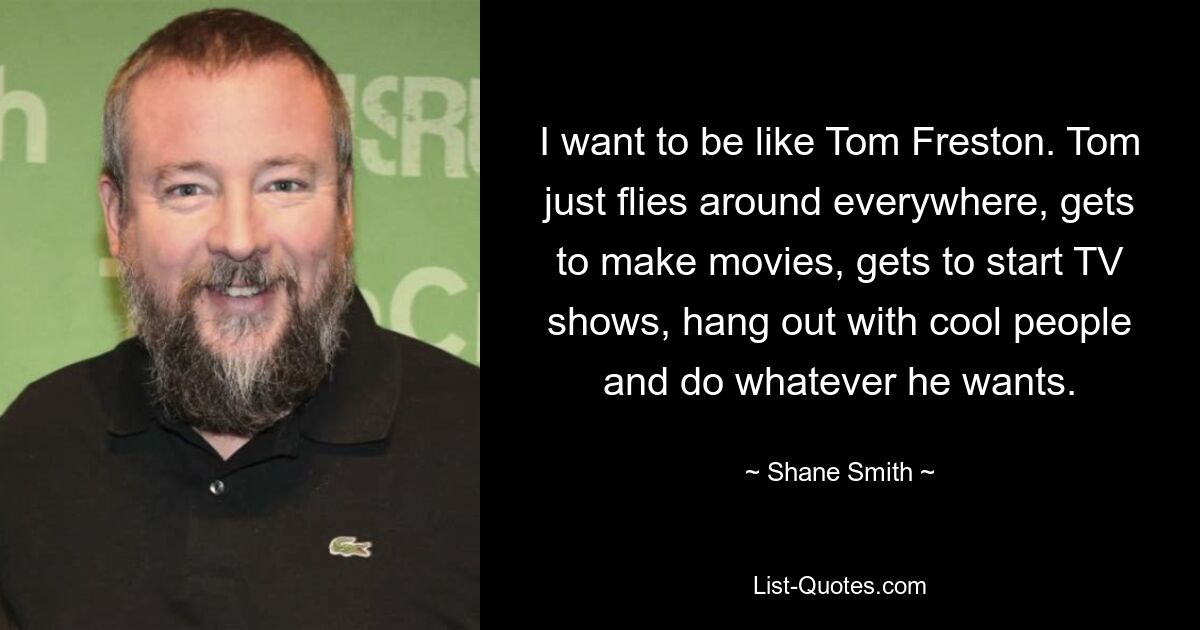 I want to be like Tom Freston. Tom just flies around everywhere, gets to make movies, gets to start TV shows, hang out with cool people and do whatever he wants. — © Shane Smith