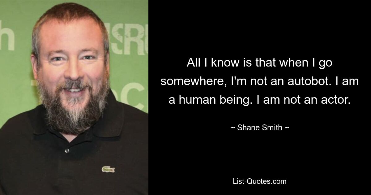 All I know is that when I go somewhere, I'm not an autobot. I am a human being. I am not an actor. — © Shane Smith