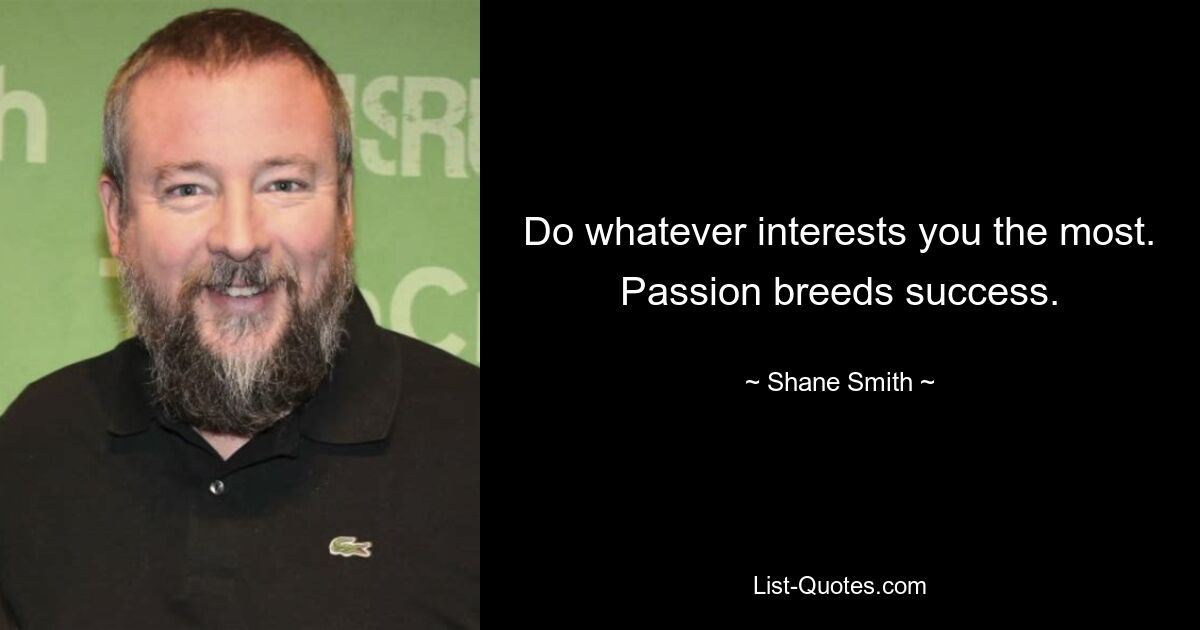 Do whatever interests you the most. Passion breeds success. — © Shane Smith