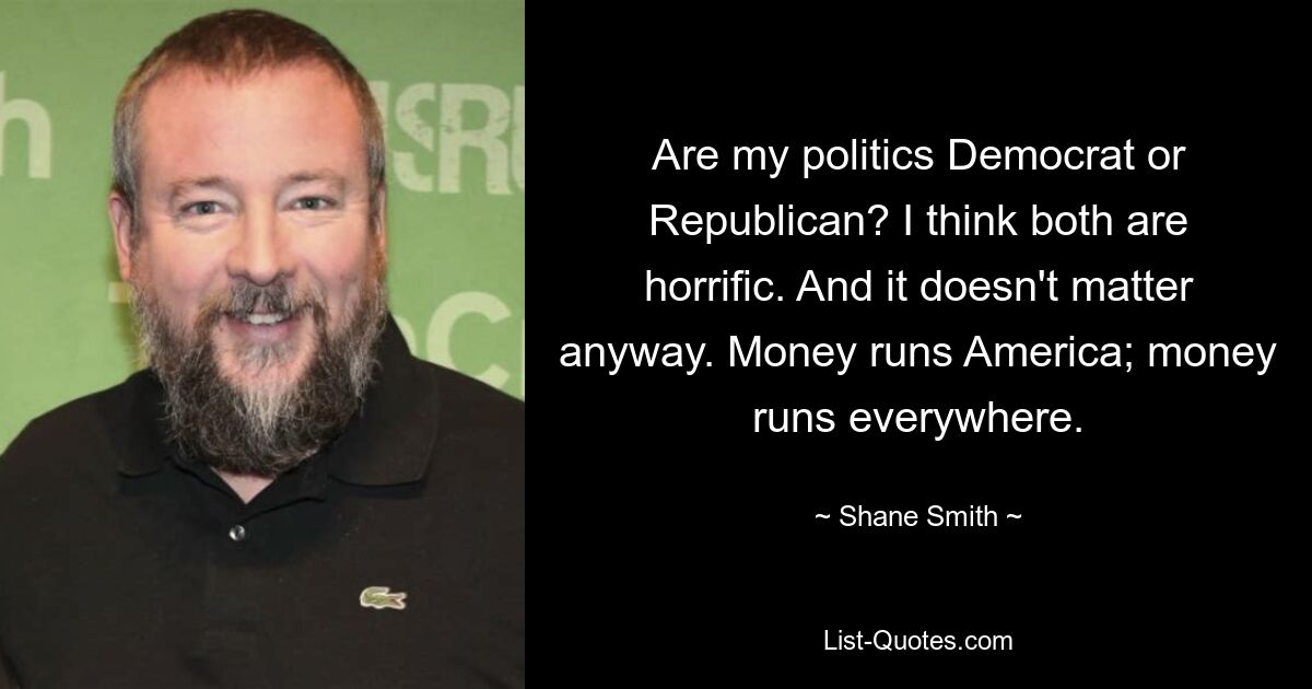 Are my politics Democrat or Republican? I think both are horrific. And it doesn't matter anyway. Money runs America; money runs everywhere. — © Shane Smith