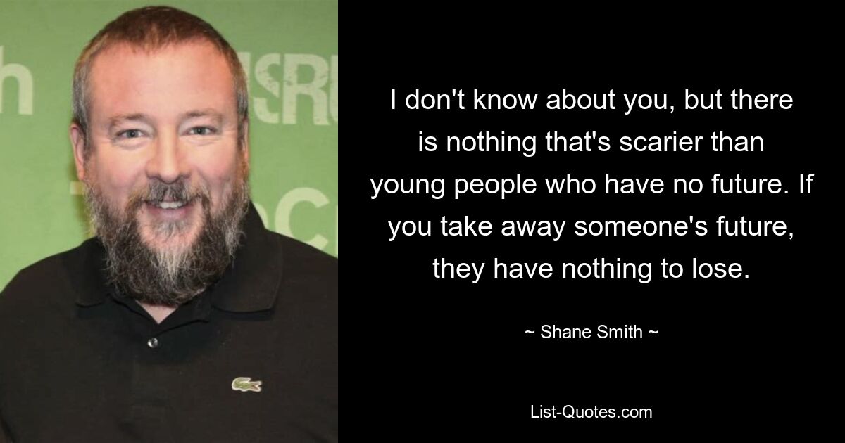 I don't know about you, but there is nothing that's scarier than young people who have no future. If you take away someone's future, they have nothing to lose. — © Shane Smith