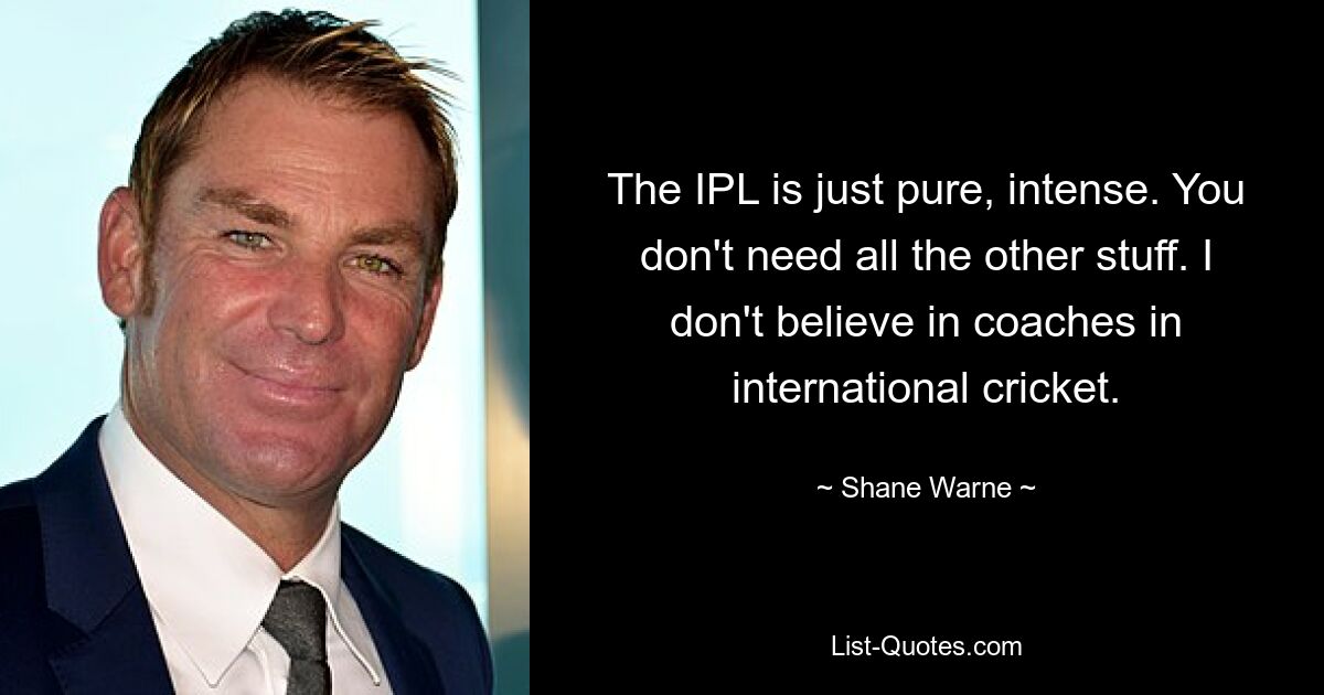 The IPL is just pure, intense. You don't need all the other stuff. I don't believe in coaches in international cricket. — © Shane Warne