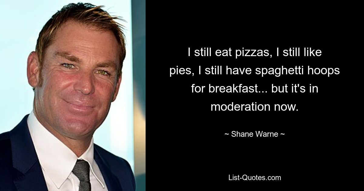 I still eat pizzas, I still like pies, I still have spaghetti hoops for breakfast... but it's in moderation now. — © Shane Warne