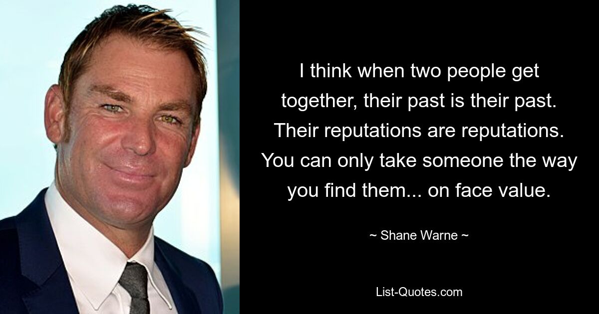 I think when two people get together, their past is their past. Their reputations are reputations. You can only take someone the way you find them... on face value. — © Shane Warne