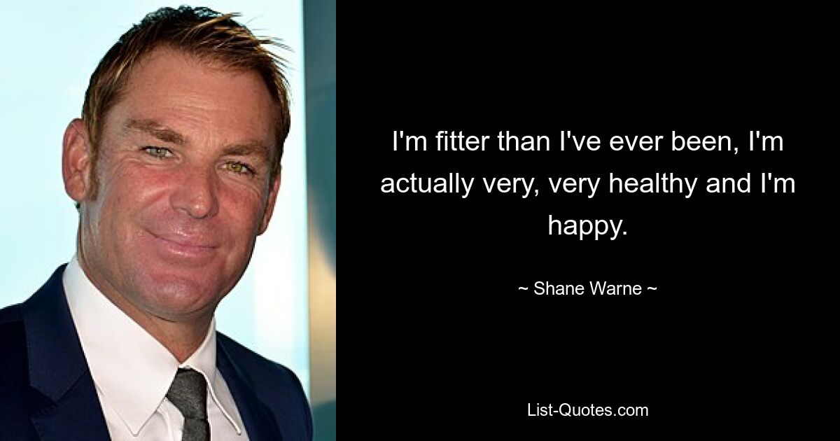 I'm fitter than I've ever been, I'm actually very, very healthy and I'm happy. — © Shane Warne