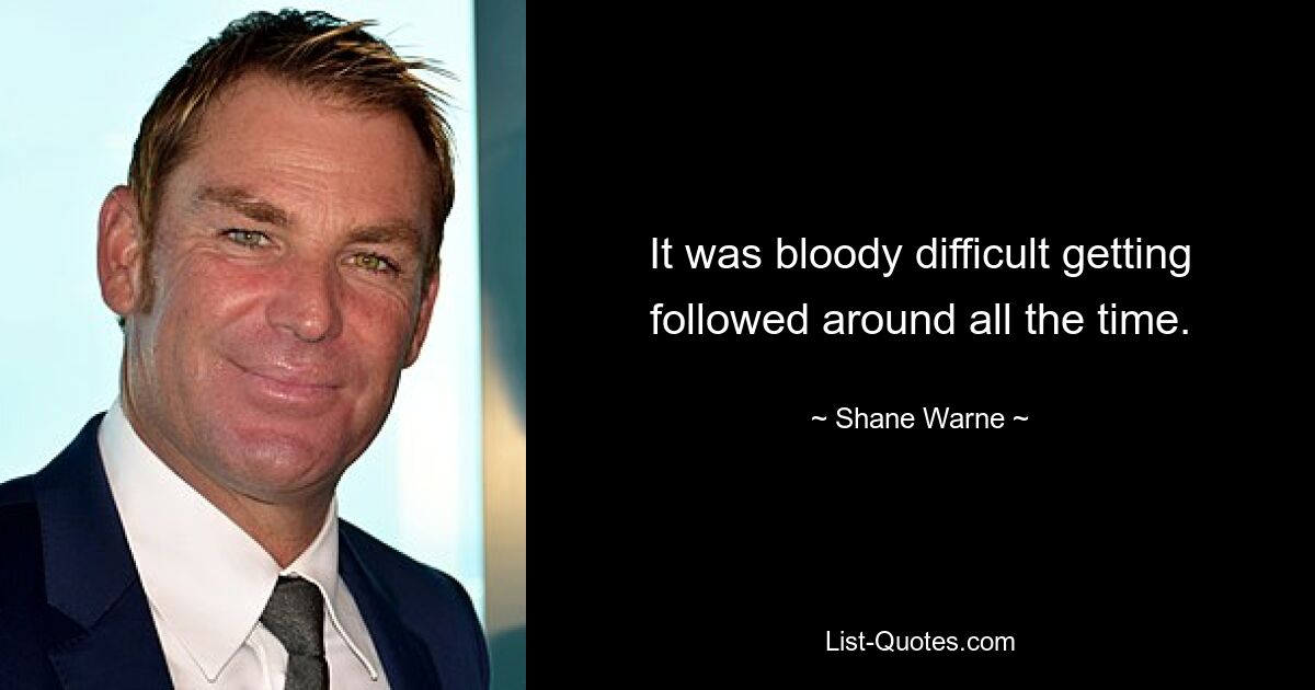 It was bloody difficult getting followed around all the time. — © Shane Warne