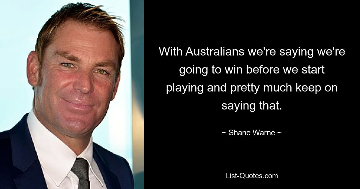 With Australians we're saying we're going to win before we start playing and pretty much keep on saying that. — © Shane Warne