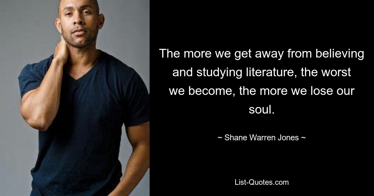 The more we get away from believing and studying literature, the worst we become, the more we lose our soul. — © Shane Warren Jones