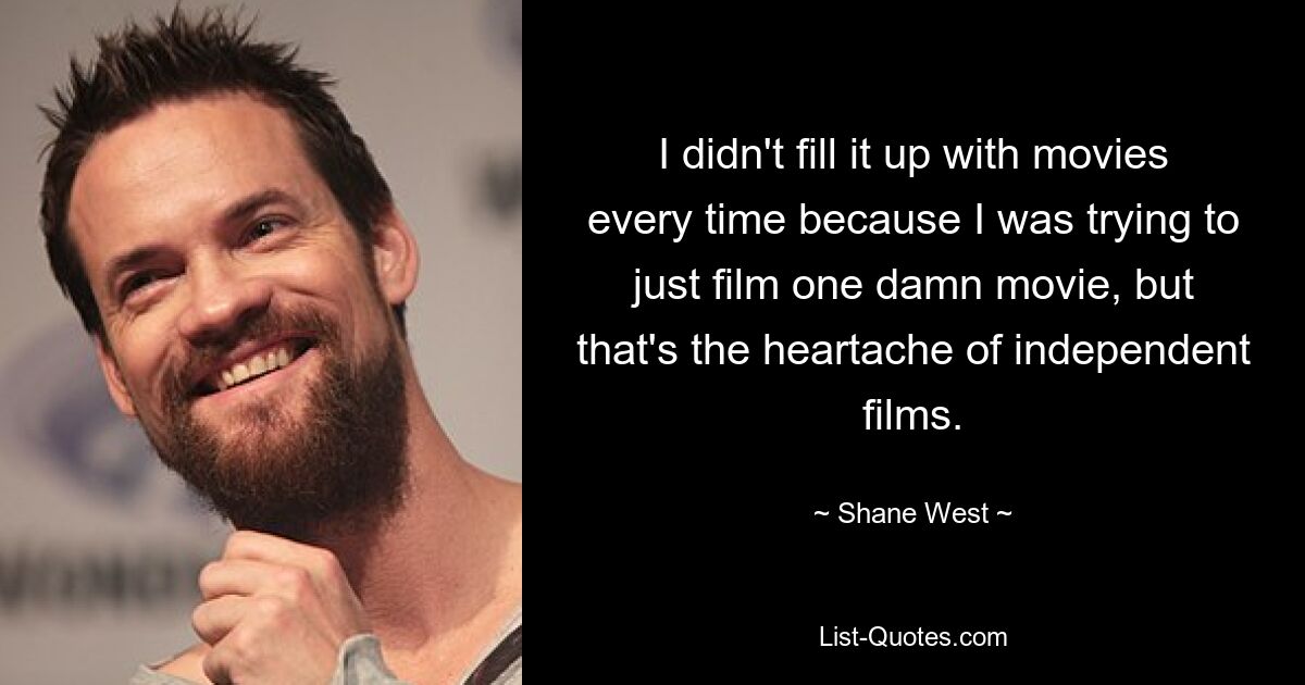 I didn't fill it up with movies every time because I was trying to just film one damn movie, but that's the heartache of independent films. — © Shane West