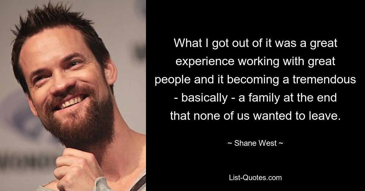 What I got out of it was a great experience working with great people and it becoming a tremendous - basically - a family at the end that none of us wanted to leave. — © Shane West