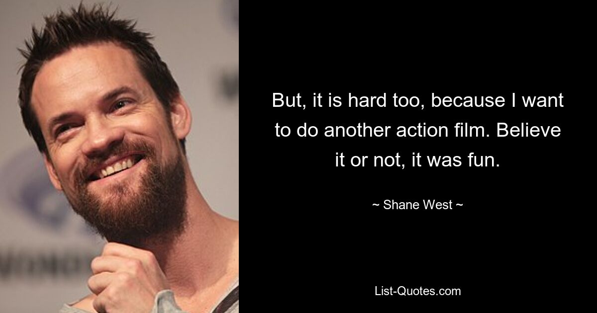 But, it is hard too, because I want to do another action film. Believe it or not, it was fun. — © Shane West