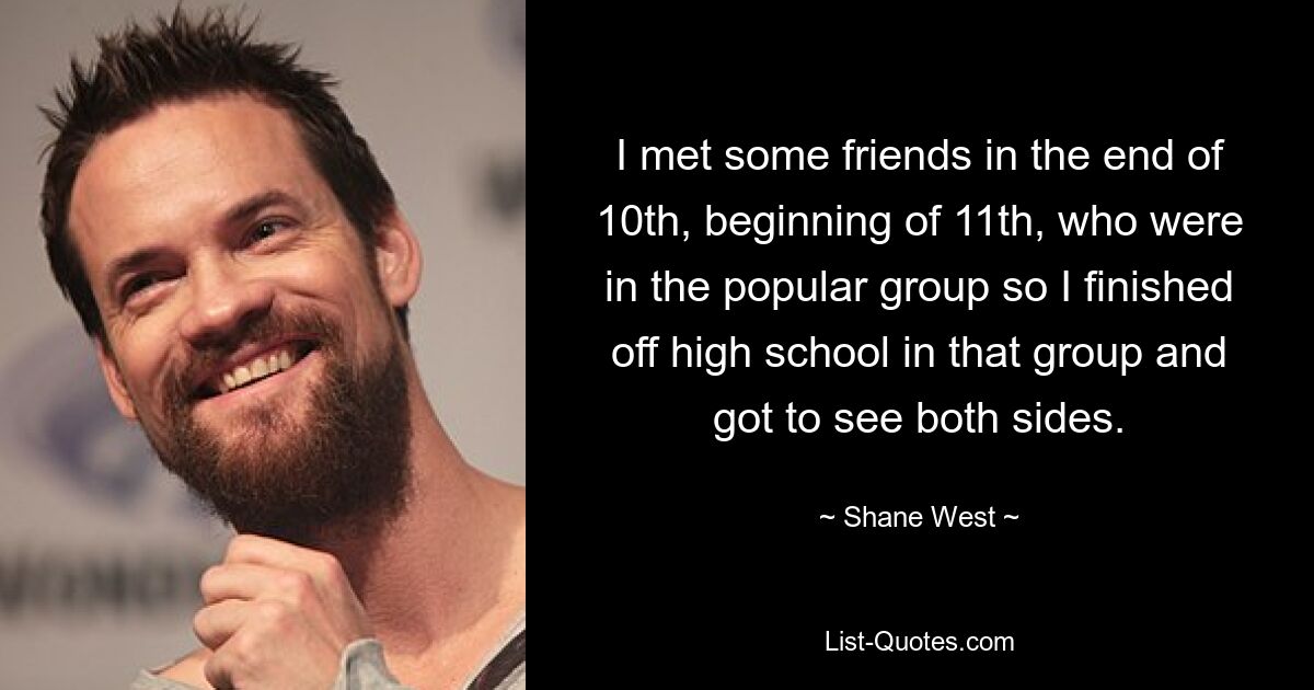 I met some friends in the end of 10th, beginning of 11th, who were in the popular group so I finished off high school in that group and got to see both sides. — © Shane West