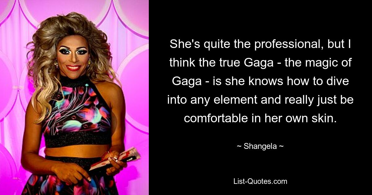 She's quite the professional, but I think the true Gaga - the magic of Gaga - is she knows how to dive into any element and really just be comfortable in her own skin. — © Shangela