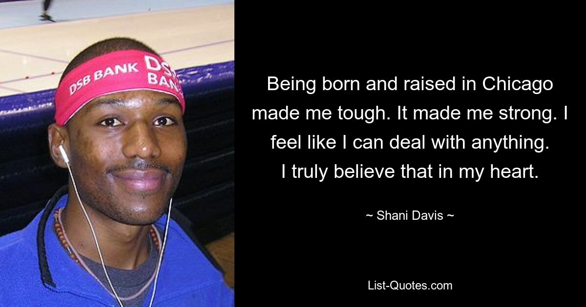 Being born and raised in Chicago made me tough. It made me strong. I feel like I can deal with anything. I truly believe that in my heart. — © Shani Davis