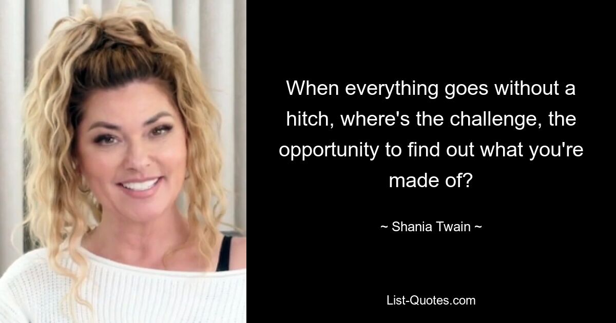 When everything goes without a hitch, where's the challenge, the opportunity to find out what you're made of? — © Shania Twain