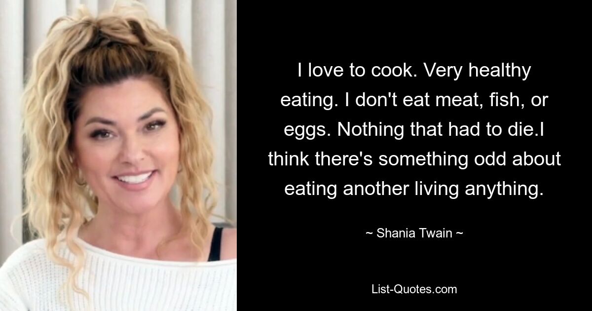 Ich liebe es zu kochen. Sehr gesunde Ernährung. Ich esse kein Fleisch, keinen Fisch und keine Eier. Nichts, was sterben musste. Ich finde, es ist etwas Seltsames daran, ein anderes Lebewesen zu essen. — © Shania Twain