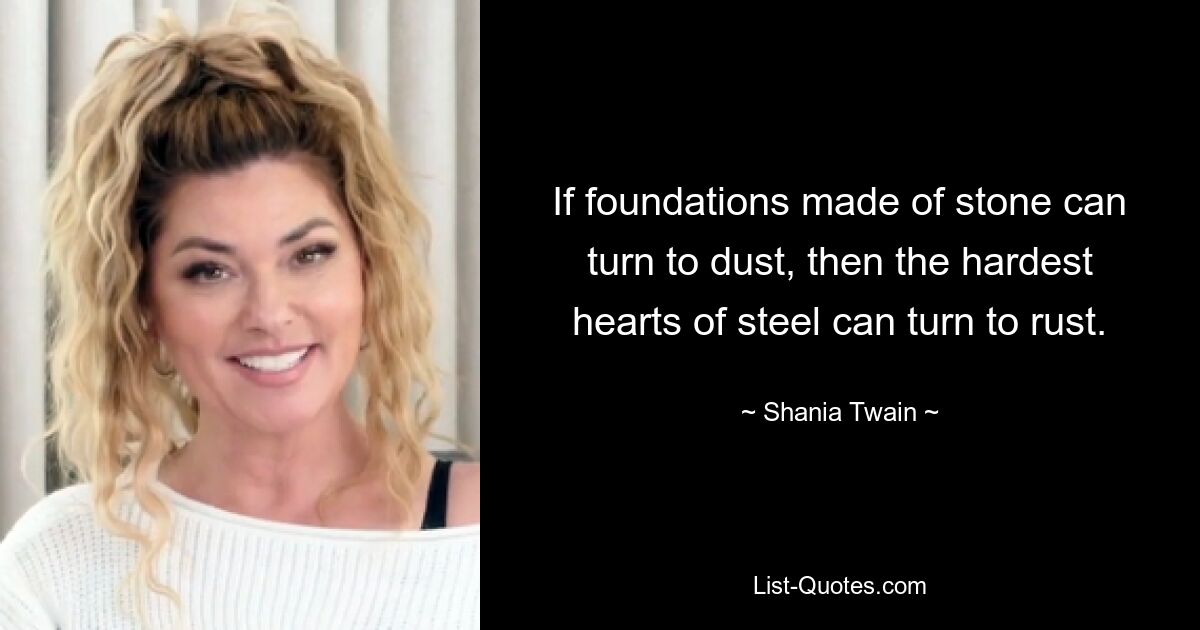 If foundations made of stone can turn to dust, then the hardest hearts of steel can turn to rust. — © Shania Twain