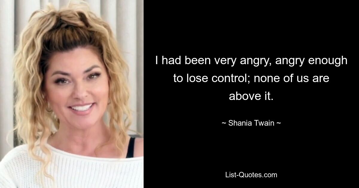 I had been very angry, angry enough to lose control; none of us are above it. — © Shania Twain