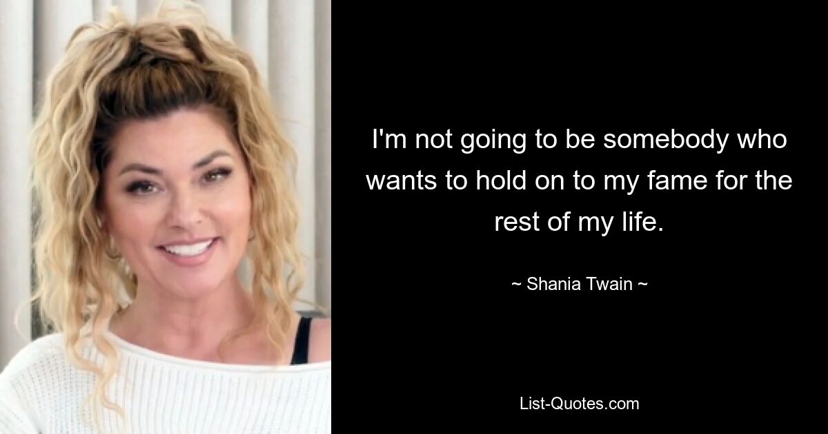 I'm not going to be somebody who wants to hold on to my fame for the rest of my life. — © Shania Twain