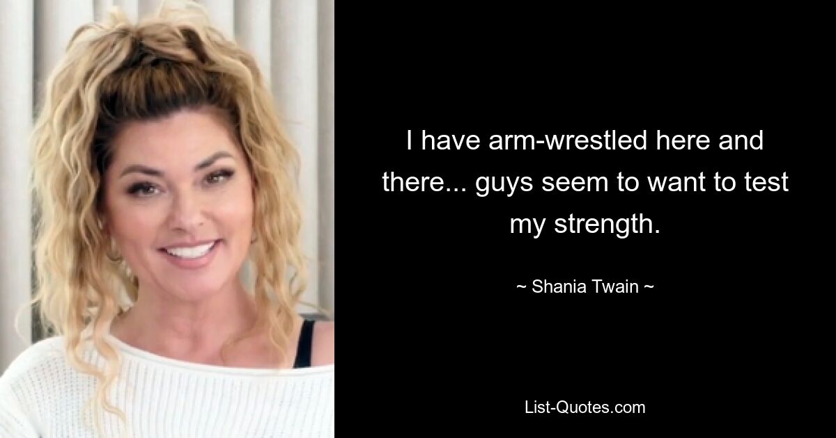 I have arm-wrestled here and there... guys seem to want to test my strength. — © Shania Twain