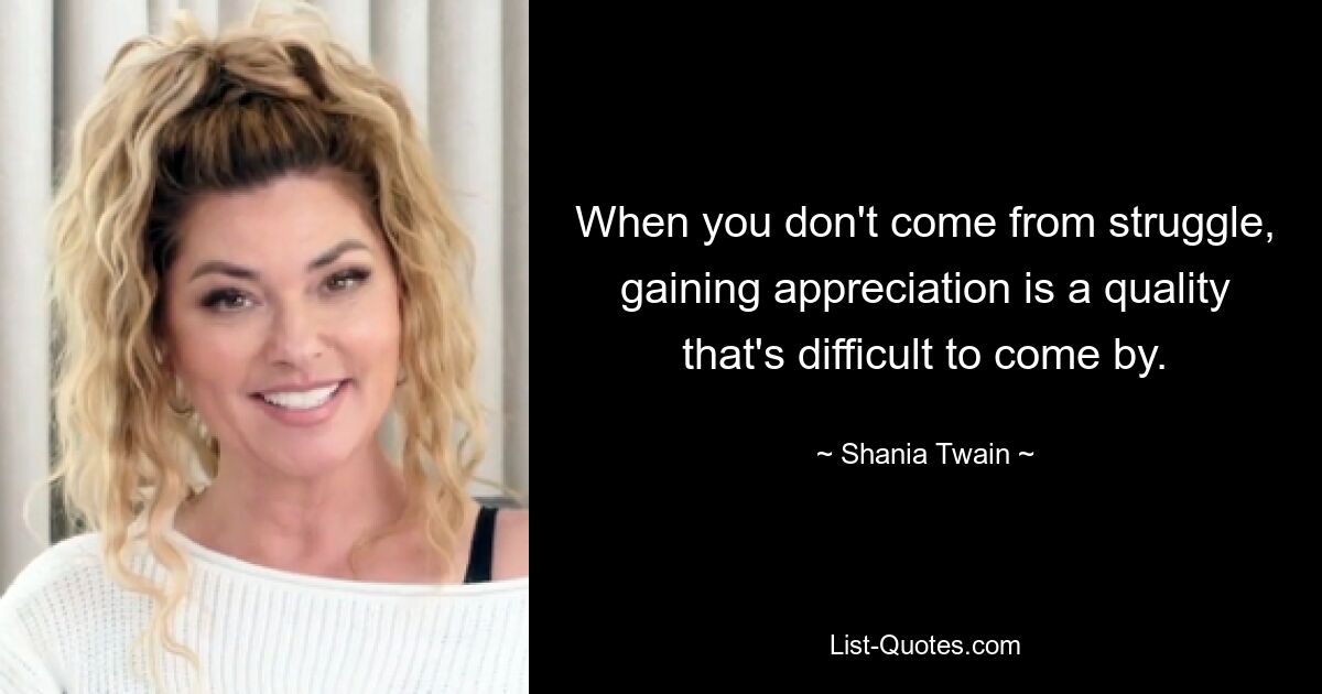 When you don't come from struggle, gaining appreciation is a quality that's difficult to come by. — © Shania Twain