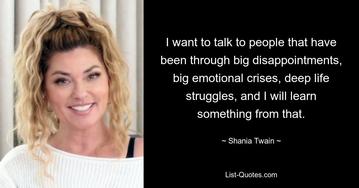 I want to talk to people that have been through big disappointments, big emotional crises, deep life struggles, and I will learn something from that. — © Shania Twain