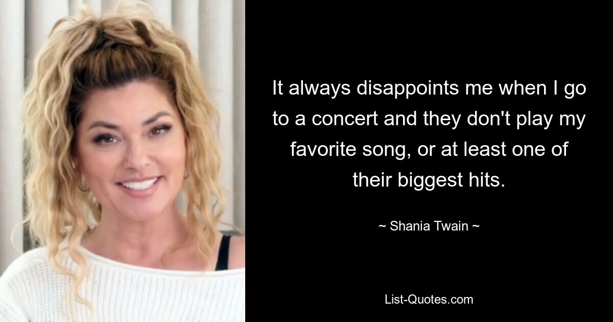 It always disappoints me when I go to a concert and they don't play my favorite song, or at least one of their biggest hits. — © Shania Twain