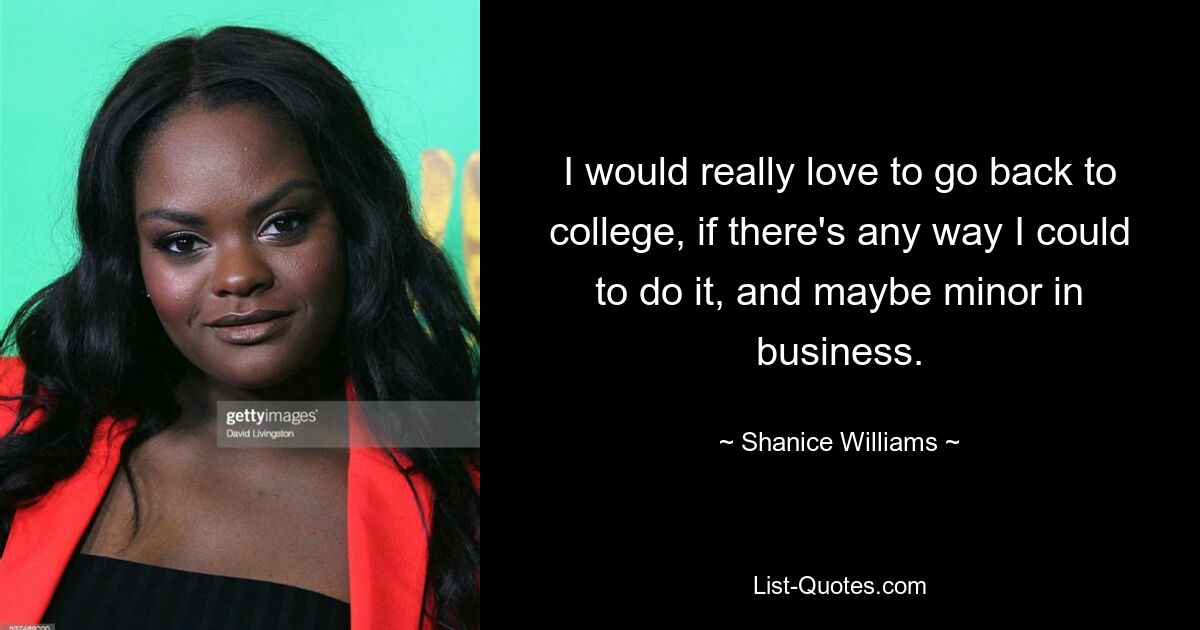 I would really love to go back to college, if there's any way I could to do it, and maybe minor in business. — © Shanice Williams