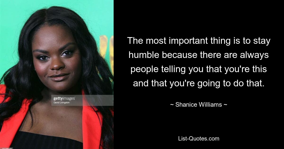 The most important thing is to stay humble because there are always people telling you that you're this and that you're going to do that. — © Shanice Williams